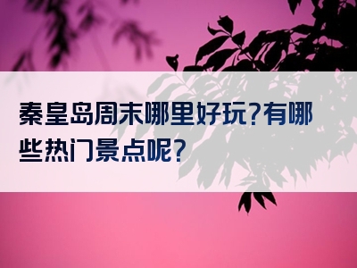 秦皇岛周末哪里好玩？有哪些热门景点呢？
