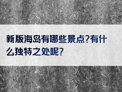 新版海岛有哪些景点？有什么独特之处呢？
