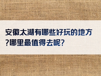 安徽太湖有哪些好玩的地方？哪里最值得去呢？
