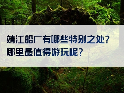 靖江船厂有哪些特别之处？哪里最值得游玩呢？
