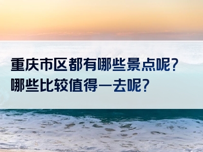 重庆市区都有哪些景点呢？哪些比较值得一去呢？