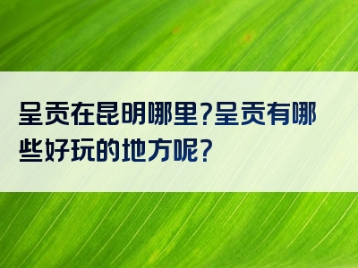 呈贡在昆明哪里？呈贡有哪些好玩的地方呢？
