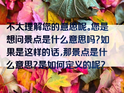 不太理解您的意思呢。您是想问景点是什么意思吗？如果是这样的话，那景点是什么意思？是如何定义的呢？