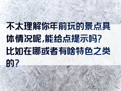 不太理解你年前玩的景点具体情况呢，能给点提示吗？比如在哪或者有啥特色之类的？