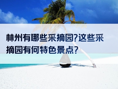 林州有哪些采摘园？这些采摘园有何特色景点？