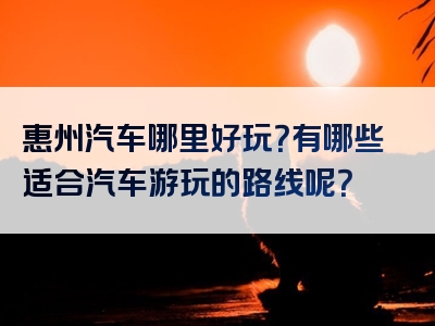 惠州汽车哪里好玩？有哪些适合汽车游玩的路线呢？
