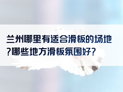兰州哪里有适合滑板的场地？哪些地方滑板氛围好？