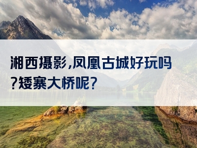 湘西摄影，凤凰古城好玩吗？矮寨大桥呢？