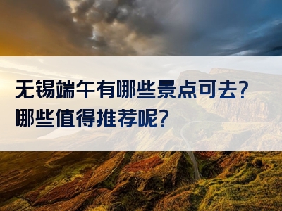 无锡端午有哪些景点可去？哪些值得推荐呢？