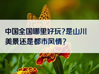 中国全国哪里好玩？是山川美景还是都市风情？