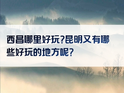 西昌哪里好玩？昆明又有哪些好玩的地方呢？