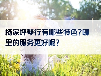 杨家坪琴行有哪些特色？哪里的服务更好呢？