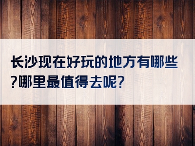 长沙现在好玩的地方有哪些？哪里最值得去呢？