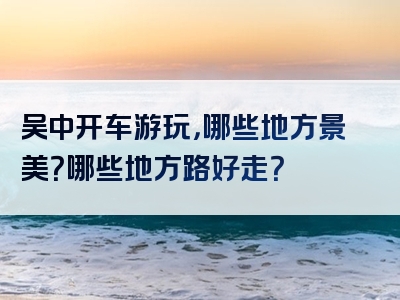 吴中开车游玩，哪些地方景美？哪些地方路好走？