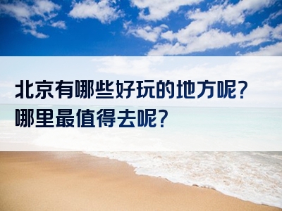 北京有哪些好玩的地方呢？哪里最值得去呢？