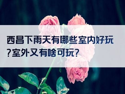 西昌下雨天有哪些室内好玩？室外又有啥可玩？