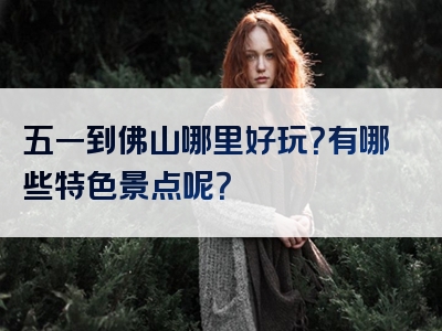 五一到佛山哪里好玩？有哪些特色景点呢？