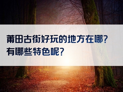 莆田古街好玩的地方在哪？有哪些特色呢？
