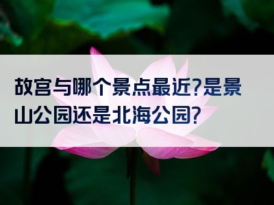 故宫与哪个景点最近？是景山公园还是北海公园？