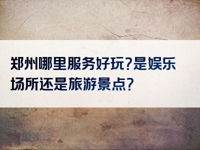 郑州哪里服务好玩？是娱乐场所还是旅游景点？