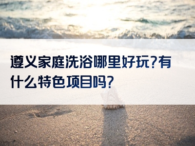遵义家庭洗浴哪里好玩？有什么特色项目吗？