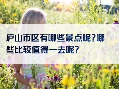 庐山市区有哪些景点呢？哪些比较值得一去呢？