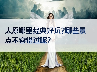 太原哪里经典好玩？哪些景点不容错过呢？