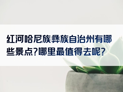 红河哈尼族彝族自治州有哪些景点？哪里最值得去呢？