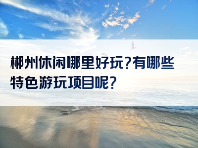 郴州休闲哪里好玩？有哪些特色游玩项目呢？