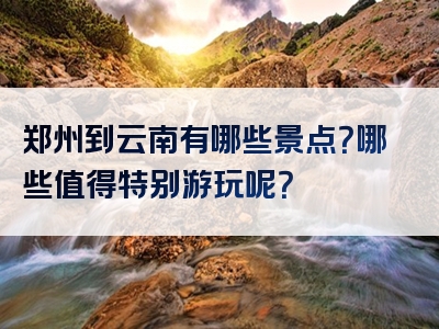 郑州到云南有哪些景点？哪些值得特别游玩呢？