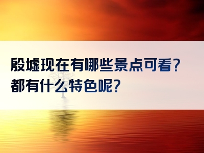 殷墟现在有哪些景点可看？都有什么特色呢？
