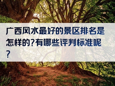 广西风水最好的景区排名是怎样的？有哪些评判标准呢？