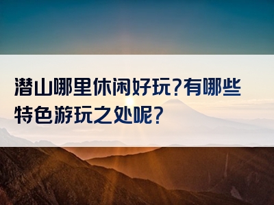 潜山哪里休闲好玩？有哪些特色游玩之处呢？