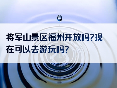 将军山景区福州开放吗？现在可以去游玩吗？