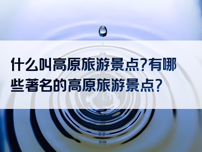 什么叫高原旅游景点？有哪些著名的高原旅游景点？