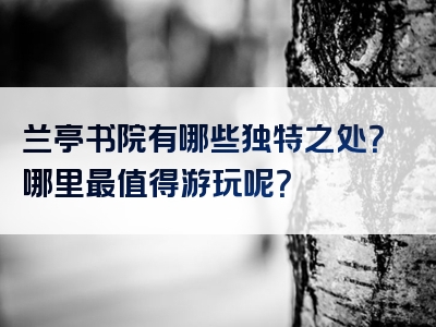 兰亭书院有哪些独特之处？哪里最值得游玩呢？