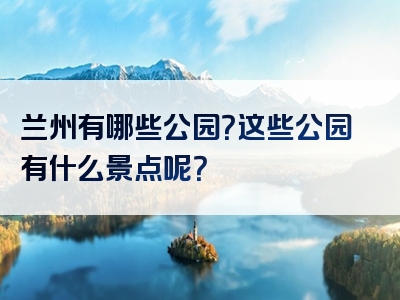 兰州有哪些公园？这些公园有什么景点呢？