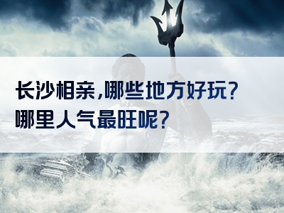 长沙相亲，哪些地方好玩？哪里人气最旺呢？