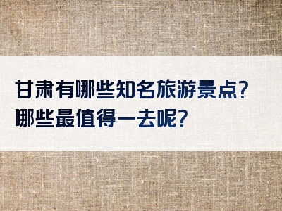 甘肃有哪些知名旅游景点？哪些最值得一去呢？