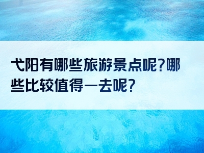 弋阳有哪些旅游景点呢？哪些比较值得一去呢？
