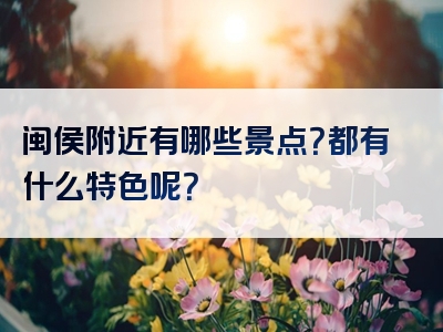闽侯附近有哪些景点？都有什么特色呢？