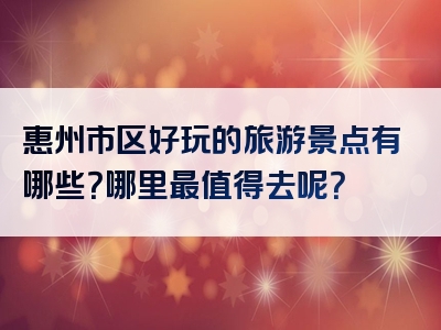 惠州市区好玩的旅游景点有哪些？哪里最值得去呢？
