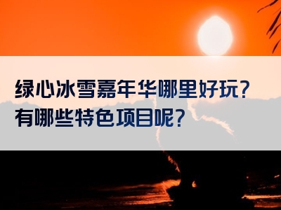 绿心冰雪嘉年华哪里好玩？有哪些特色项目呢？