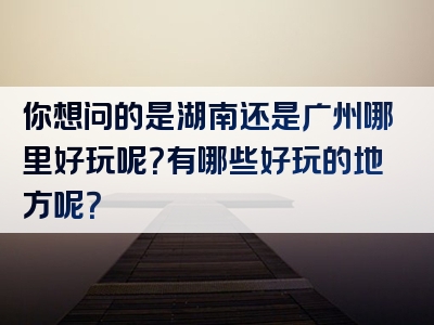 你想问的是湖南还是广州哪里好玩呢？有哪些好玩的地方呢？