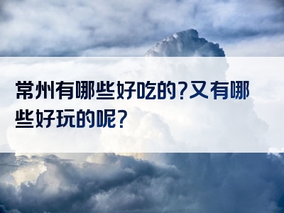 常州有哪些好吃的？又有哪些好玩的呢？