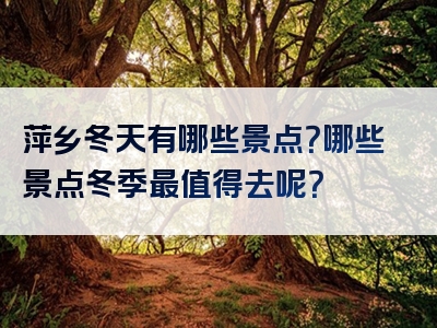 萍乡冬天有哪些景点？哪些景点冬季最值得去呢？