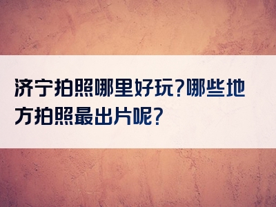 济宁拍照哪里好玩？哪些地方拍照最出片呢？