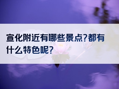 宣化附近有哪些景点？都有什么特色呢？
