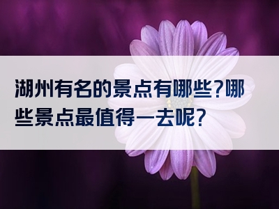 湖州有名的景点有哪些？哪些景点最值得一去呢？