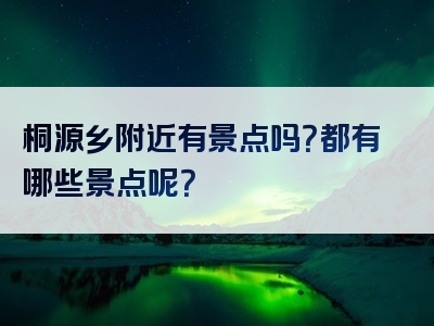 桐源乡附近有景点吗？都有哪些景点呢？